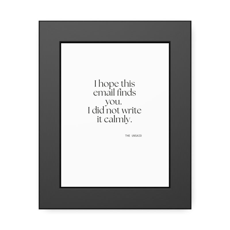 Framed Print — I hope this email finds you. I did not write it calmly.